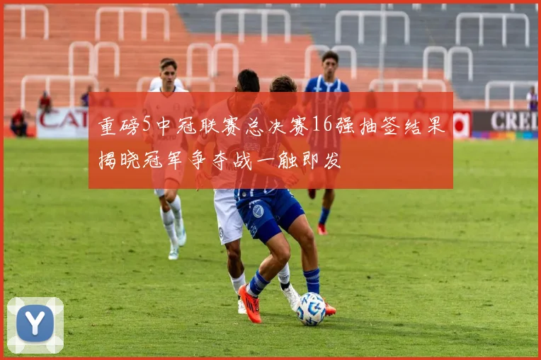 重磅5中冠联赛总决赛16强抽签结果揭晓冠军争夺战一触即发