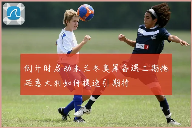 倒计时启动米兰冬奥筹备遇工期拖延意大利如何提速引期待