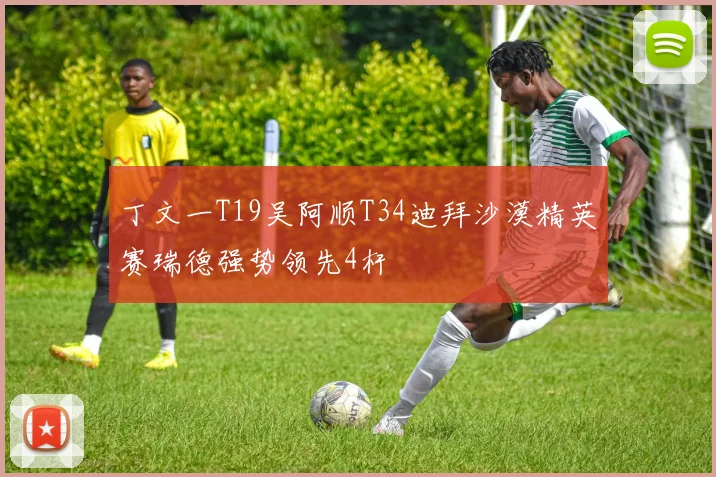 丁文一T19吴阿顺T34迪拜沙漠精英赛瑞德强势领先4杆