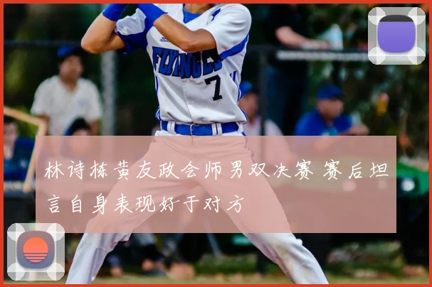 林诗栋黄友政会师男双决赛 赛后坦言自身表现好于对方