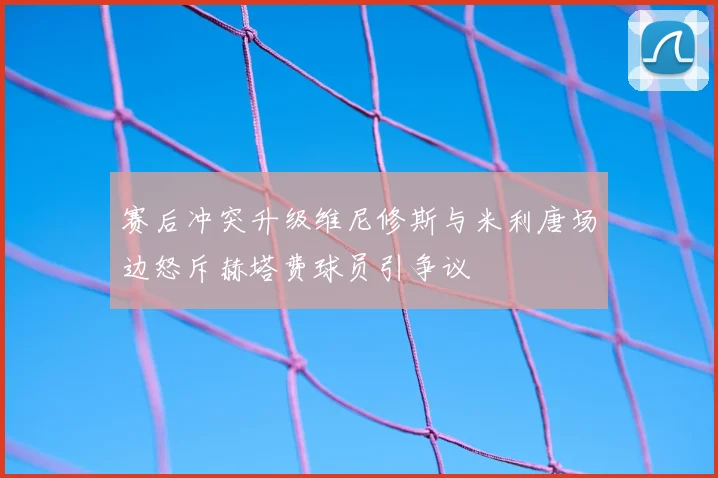 赛后冲突升级维尼修斯与米利唐场边怒斥赫塔费球员引争议