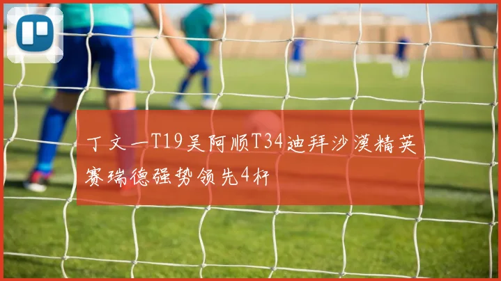 丁文一T19吴阿顺T34迪拜沙漠精英赛瑞德强势领先4杆