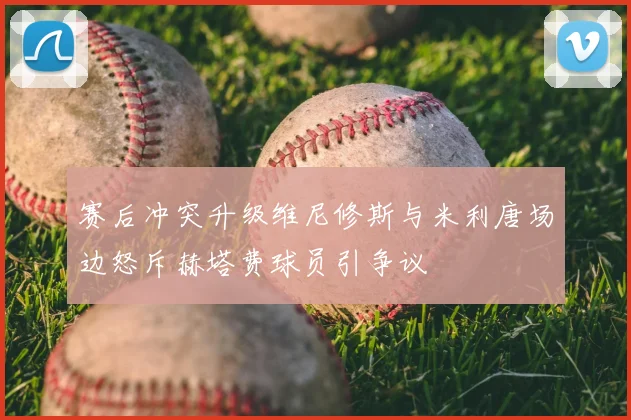 赛后冲突升级维尼修斯与米利唐场边怒斥赫塔费球员引争议