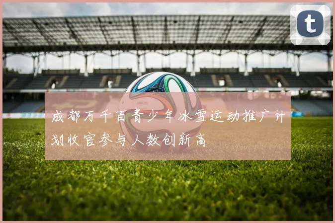 成都万千百青少年冰雪运动推广计划收官参与人数创新高