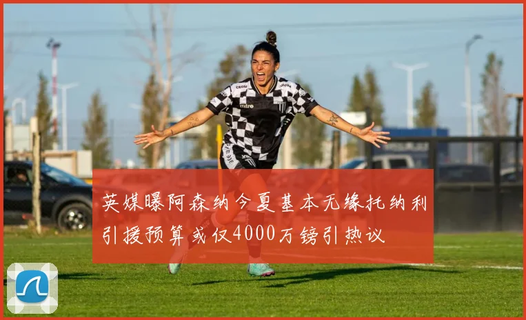 英媒曝阿森纳今夏基本无缘托纳利引援预算或仅4000万镑引热议