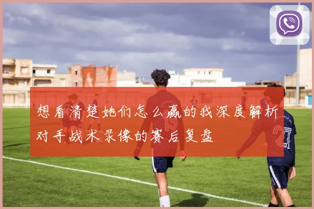 想看清楚她们怎么赢的我深度解析对手战术录像的赛后复盘