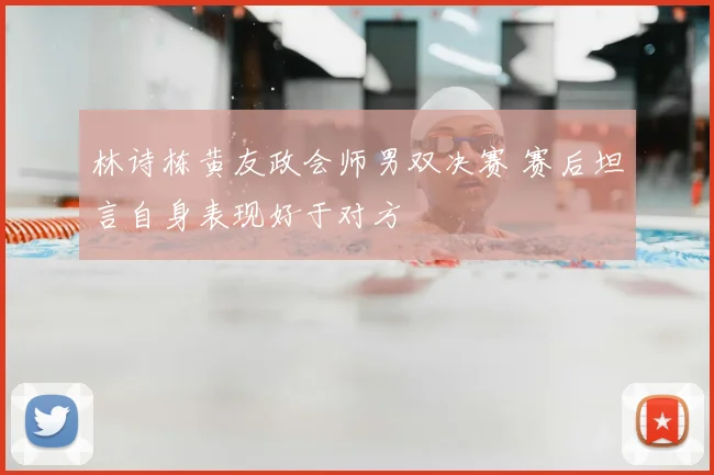 林诗栋黄友政会师男双决赛 赛后坦言自身表现好于对方