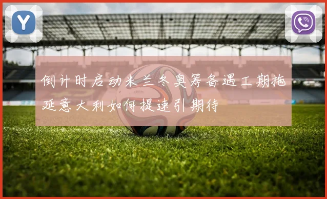 倒计时启动米兰冬奥筹备遇工期拖延意大利如何提速引期待