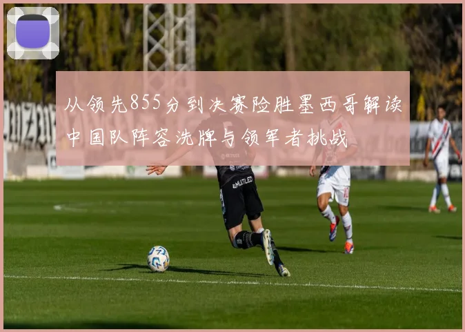 从领先855分到决赛险胜墨西哥解读中国队阵容洗牌与领军者挑战