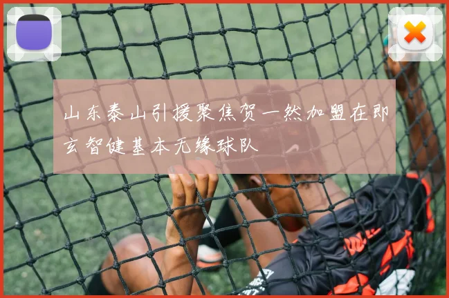 山东泰山引援聚焦贺一然加盟在即玄智健基本无缘球队