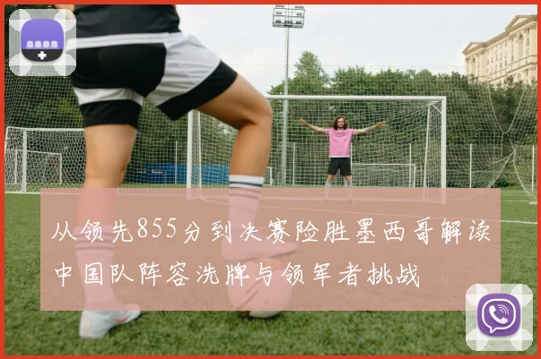 从领先855分到决赛险胜墨西哥解读中国队阵容洗牌与领军者挑战